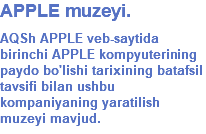 APPLE muzeyi. AQSh APPLE veb-saytida birinchi APPLE kompyuterining paydo bo'lishi tarixining batafsil tavsifi bilan ushbu kompaniyaning yaratilish muzeyi mavjud.