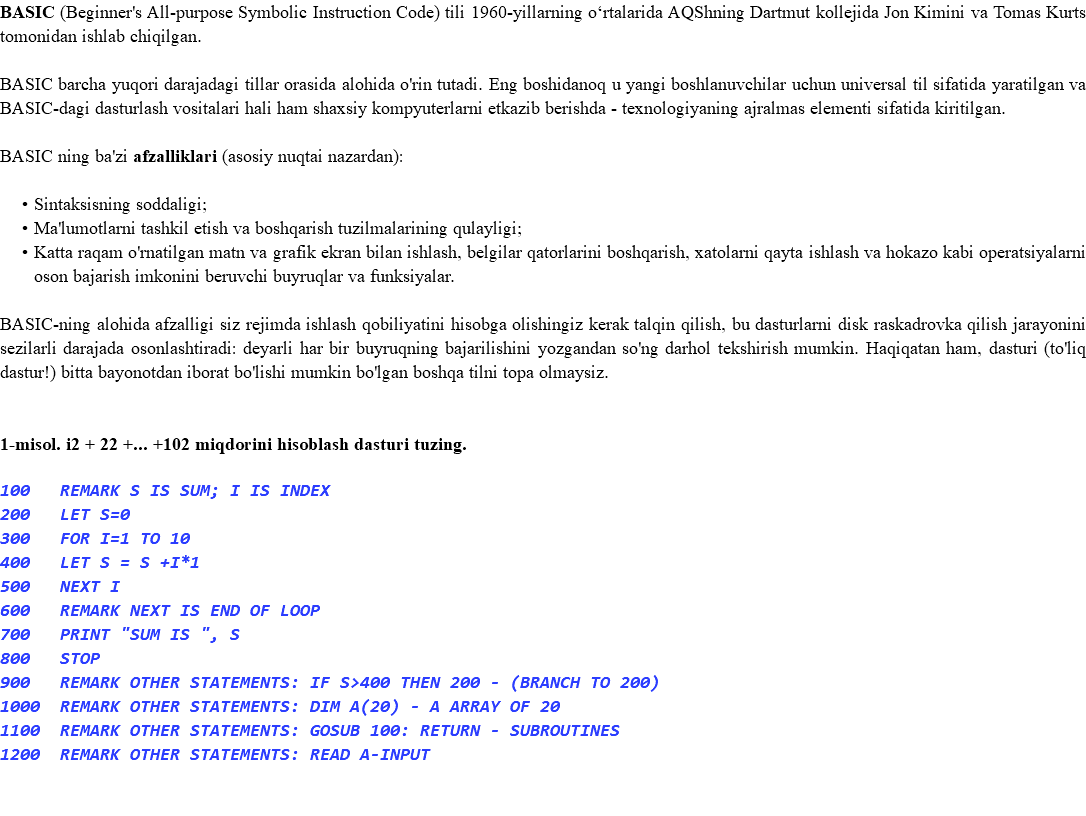 BASIC (Beginner's All-purpose Symbolic Instruction Code) tili 1960-yillarning oʻrtalarida AQShning Dartmut kollejida Jon Kimini va Tomas Kurts tomonidan ishlab chiqilgan. BASIC barcha yuqori darajadagi tillar orasida alohida o'rin tutadi. Eng boshidanoq u yangi boshlanuvchilar uchun universal til sifatida yaratilgan va BASIC-dagi dasturlash vositalari hali ham shaxsiy kompyuterlarni etkazib berishda - texnologiyaning ajralmas elementi sifatida kiritilgan. BASIC ning ba'zi afzalliklari (asosiy nuqtai nazardan): Sintaksisning soddaligi; Ma'lumotlarni tashkil etish va boshqarish tuzilmalarining qulayligi; Katta raqam o'rnatilgan matn va grafik ekran bilan ishlash, belgilar qatorlarini boshqarish, xatolarni qayta ishlash va hokazo kabi operatsiyalarni oson bajarish imkonini beruvchi buyruqlar va funksiyalar. BASIC-ning alohida afzalligi siz rejimda ishlash qobiliyatini hisobga olishingiz kerak talqin qilish, bu dasturlarni disk raskadrovka qilish jarayonini sezilarli darajada osonlashtiradi: deyarli har bir buyruqning bajarilishini yozgandan so'ng darhol tekshirish mumkin. Haqiqatan ham, dasturi (to'liq dastur!) bitta bayonotdan iborat bo'lishi mumkin bo'lgan boshqa tilni topa olmaysiz. 1-misol. i2 + 22 +... +102 miqdorini hisoblash dasturi tuzing. 100 REMARK S IS SUM; I IS INDEX 200 LET S=0 300 FOR I=1 TO 10 400 LET S = S +I*1 500 NEXT I 600 REMARK NEXT IS END OF LOOP 700 PRINT "SUM IS ", S 800 STOP 900 REMARK OTHER STATEMENTS: IF S>400 THEN 200 - (BRANCH TO 200) 1000 REMARK OTHER STATEMENTS: DIM A(20) - A ARRAY OF 20 1100 REMARK OTHER STATEMENTS: GOSUB 100: RETURN - SUBROUTINES 1200 REMARK OTHER STATEMENTS: READ A-INPUT 
